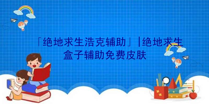 「绝地求生浩克辅助」|绝地求生盒子辅助免费皮肤